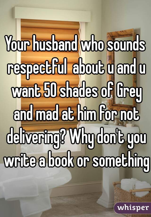Your husband who sounds respectful  about u and u want 50 shades of Grey and mad at him for not delivering? Why don't you write a book or something