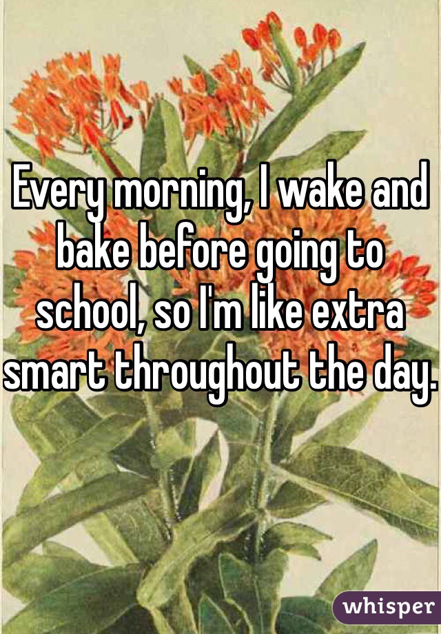 Every morning, I wake and bake before going to school, so I'm like extra smart throughout the day. 