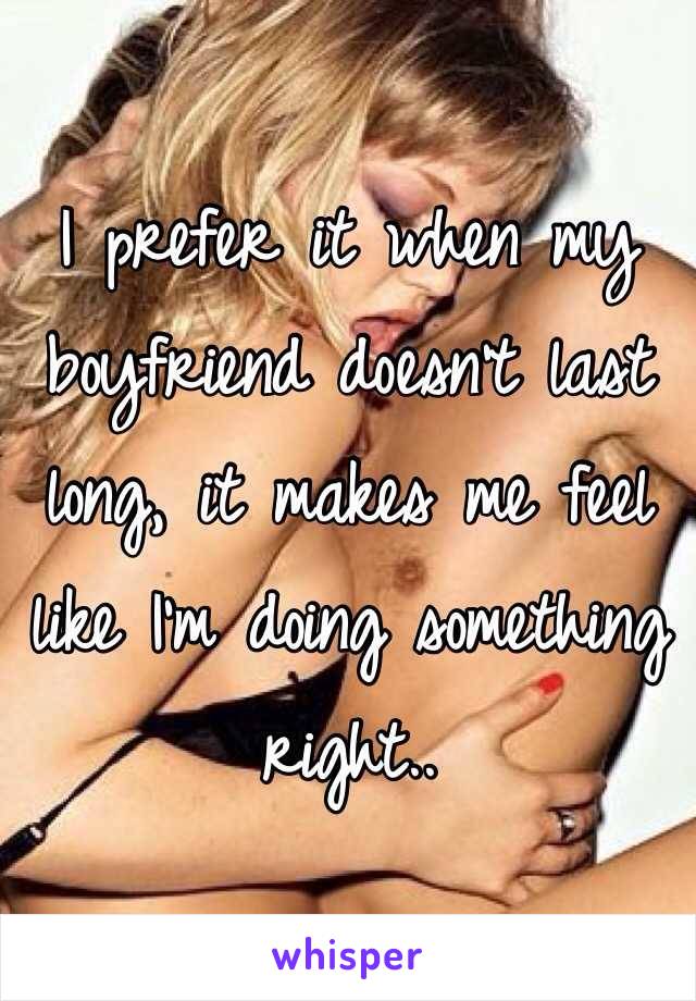 I prefer it when my boyfriend doesn't last long, it makes me feel like I'm doing something right..