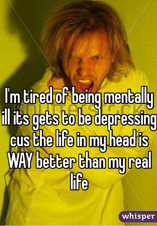 I'm tired of being mentally ill its gets to be depressing cus the life in my head is WAY better than my real life 
