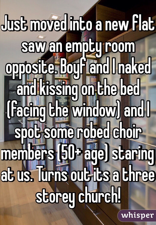 Just moved into a new flat saw an empty room opposite. Boyf and I naked and kissing on the bed (facing the window) and I spot some robed choir members (50+ age) staring at us. Turns out its a three storey church! 