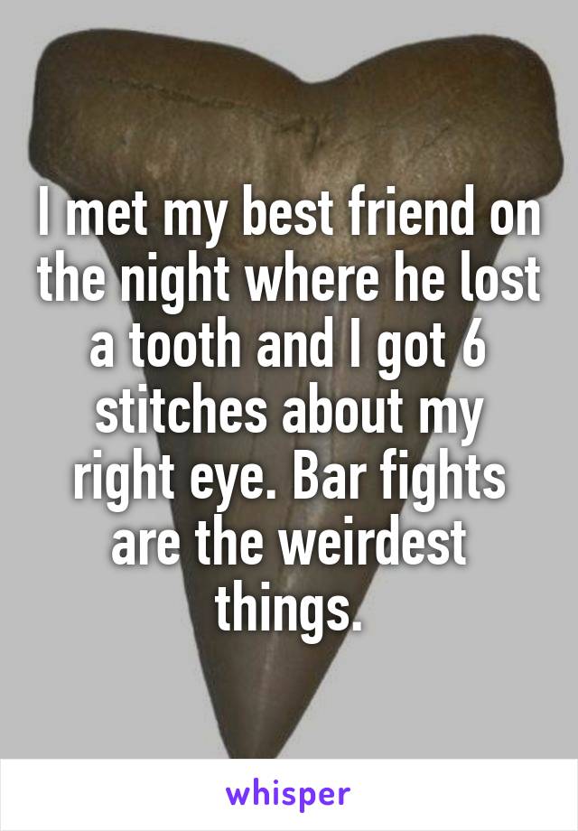 I met my best friend on the night where he lost a tooth and I got 6 stitches about my right eye. Bar fights are the weirdest things.