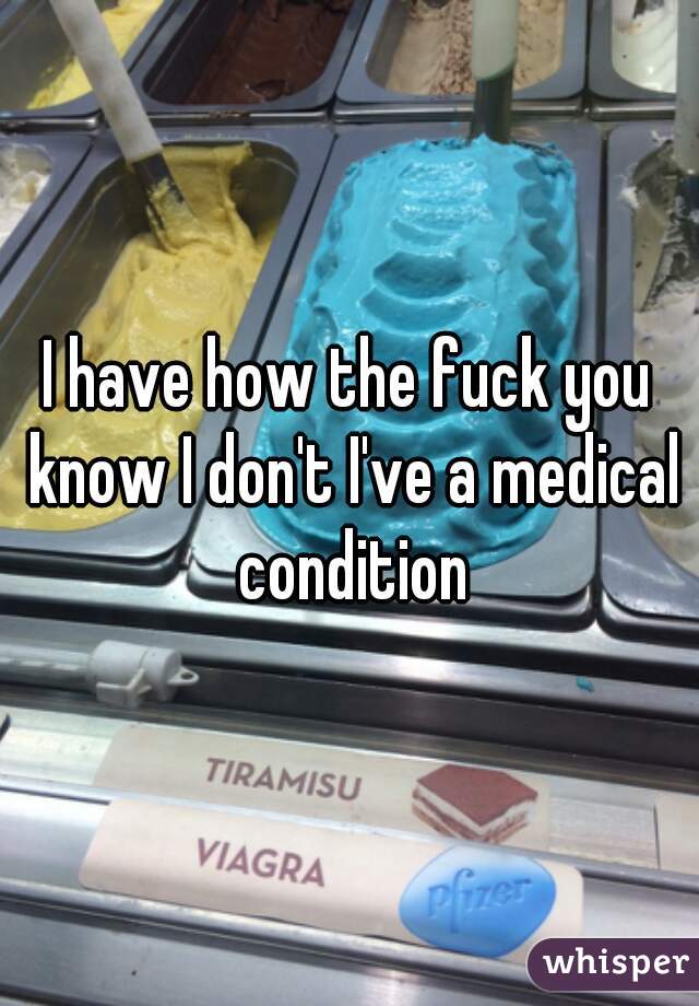 I have how the fuck you know I don't I've a medical condition