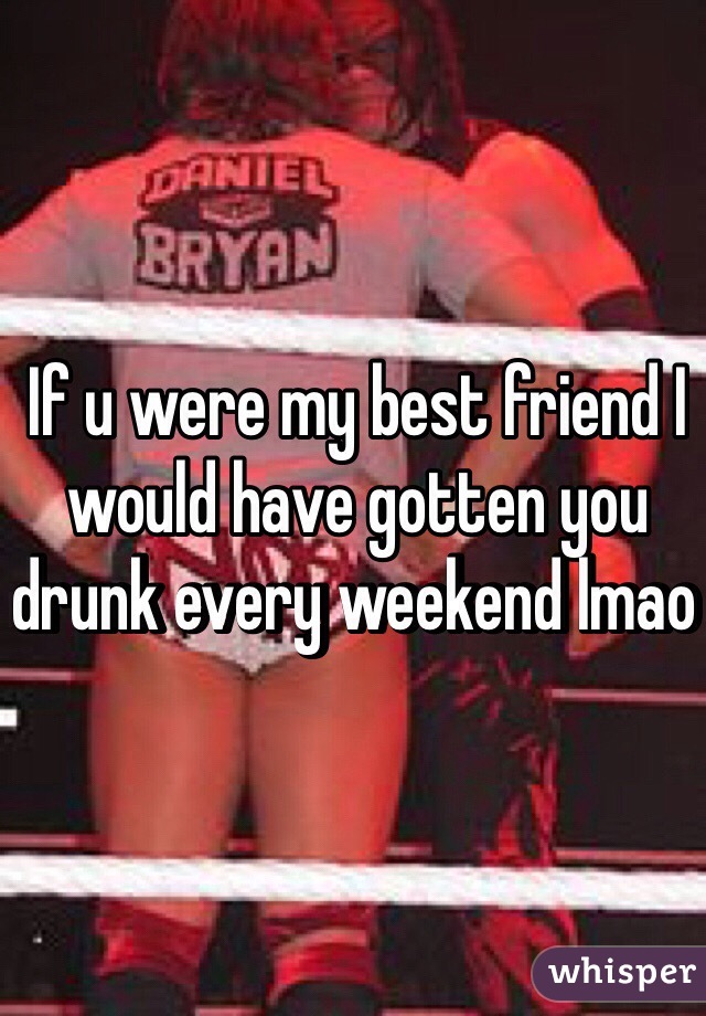 If u were my best friend I would have gotten you drunk every weekend lmao 