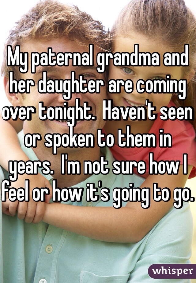 My paternal grandma and her daughter are coming over tonight.  Haven't seen or spoken to them in years.  I'm not sure how I feel or how it's going to go.  