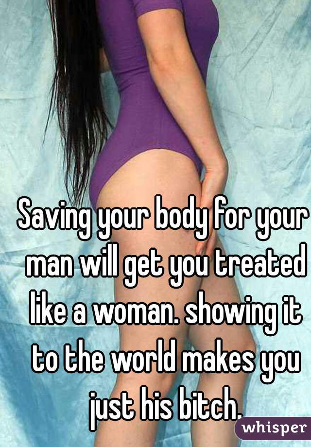 Saving your body for your man will get you treated like a woman. showing it to the world makes you just his bitch.