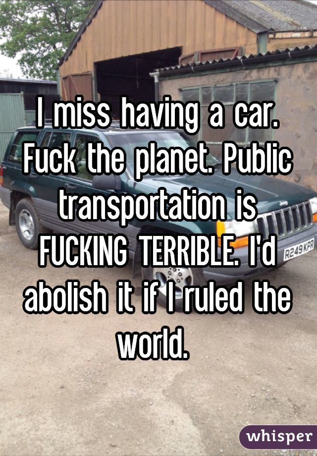 I miss having a car. Fuck the planet. Public transportation is FUCKING TERRIBLE. I'd abolish it if I ruled the world. 