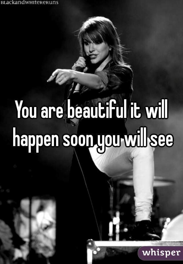 You are beautiful it will happen soon you will see