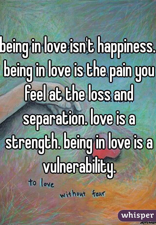 being in love isn't happiness. being in love is the pain you feel at the loss and separation. love is a strength. being in love is a vulnerability.