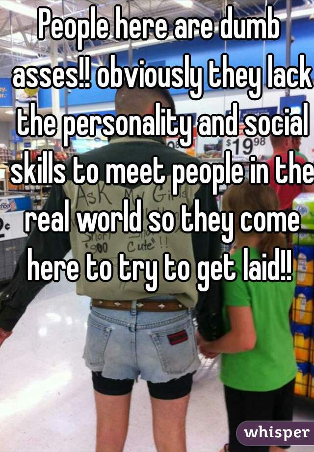People here are dumb asses!! obviously they lack the personality and social skills to meet people in the real world so they come here to try to get laid!! 