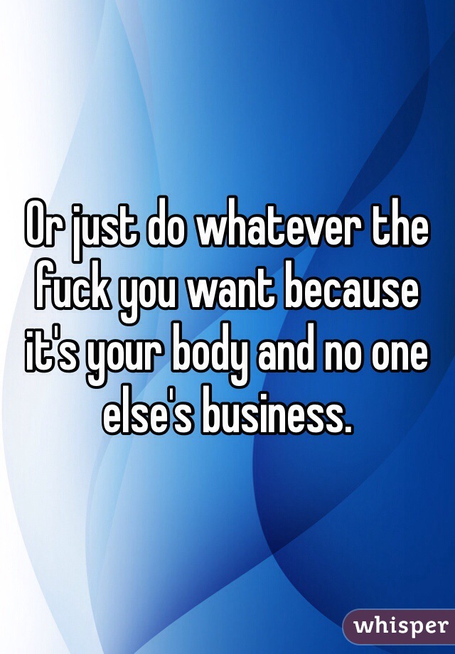 Or just do whatever the fuck you want because it's your body and no one else's business.