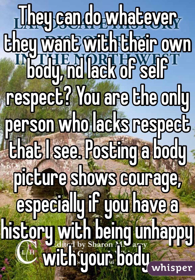 They can do whatever they want with their own body, nd lack of self respect? You are the only person who lacks respect that I see. Posting a body picture shows courage, especially if you have a history with being unhappy with your body. 