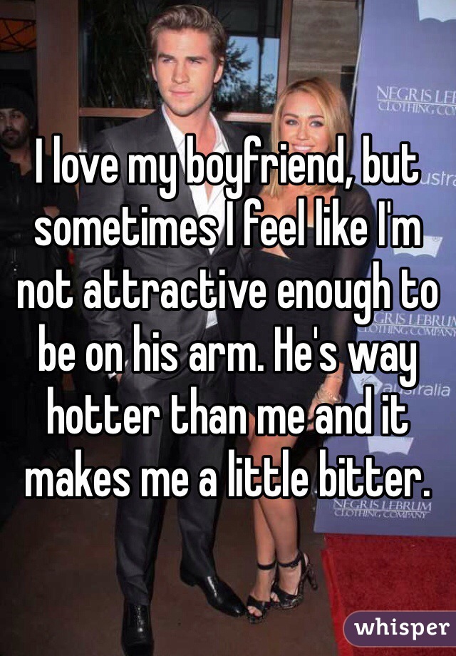I love my boyfriend, but sometimes I feel like I'm not attractive enough to be on his arm. He's way hotter than me and it makes me a little bitter.