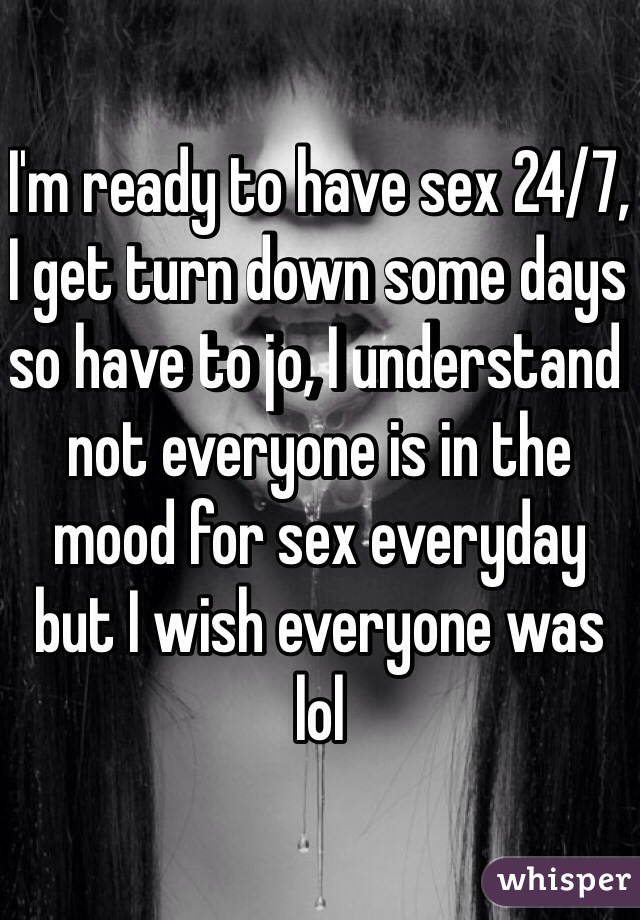 I'm ready to have sex 24/7, I get turn down some days so have to jo, I understand not everyone is in the mood for sex everyday but I wish everyone was lol 