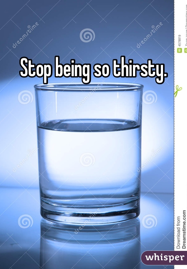 Stop being so thirsty.
