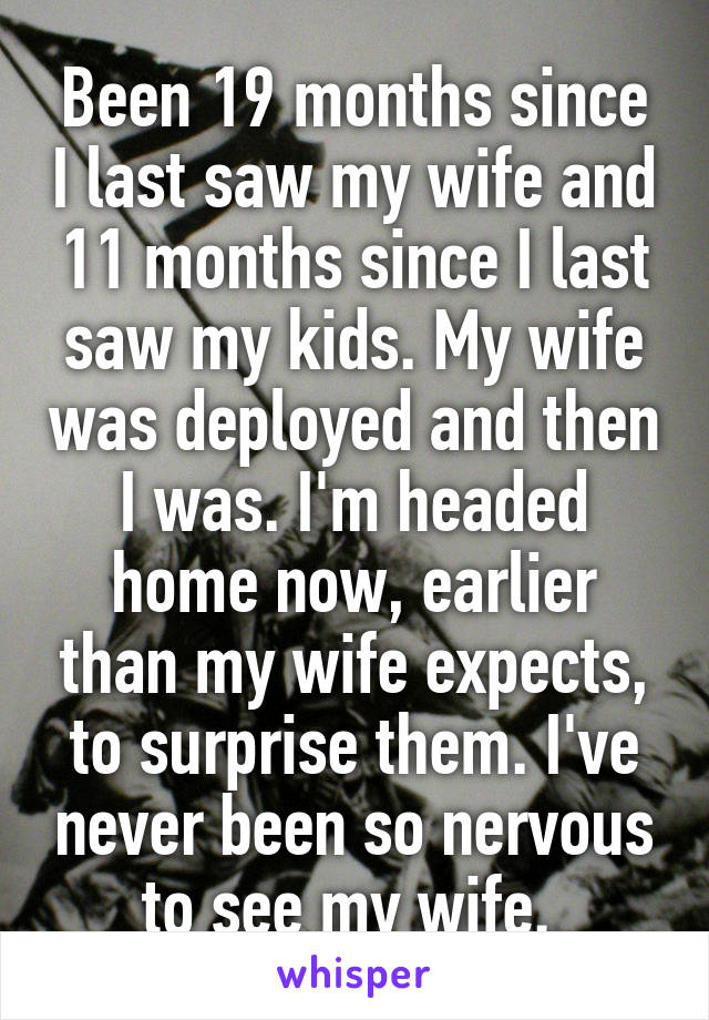 Been 19 months since I last saw my wife and 11 months since I last saw my kids. My wife was deployed and then I was. I'm headed home now, earlier than my wife expects, to surprise them. I've never been so nervous to see my wife. 