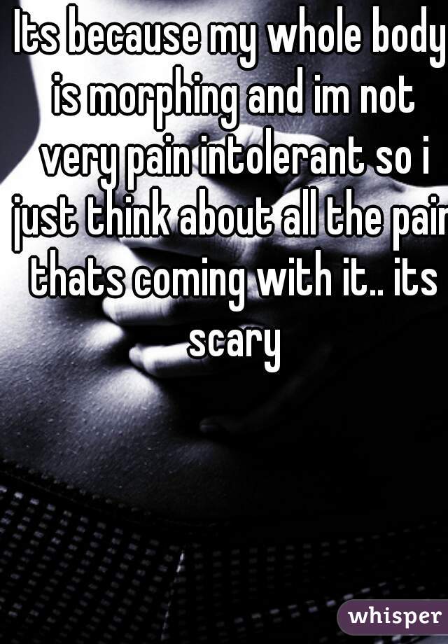 Its because my whole body is morphing and im not very pain intolerant so i just think about all the pain thats coming with it.. its scary
