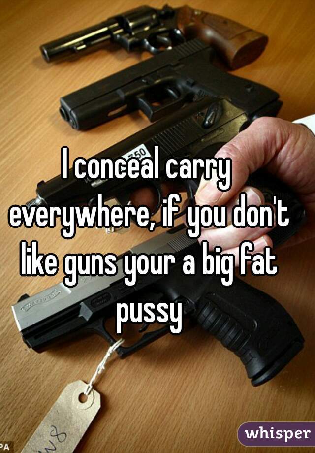 I conceal carry everywhere, if you don't like guns your a big fat pussy