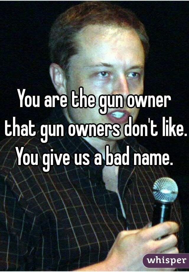 You are the gun owner that gun owners don't like. You give us a bad name. 