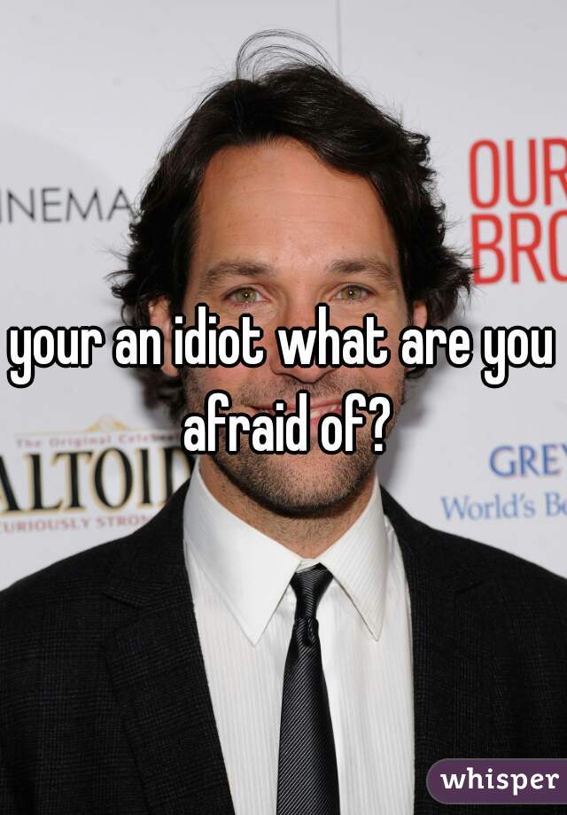 your an idiot what are you afraid of?