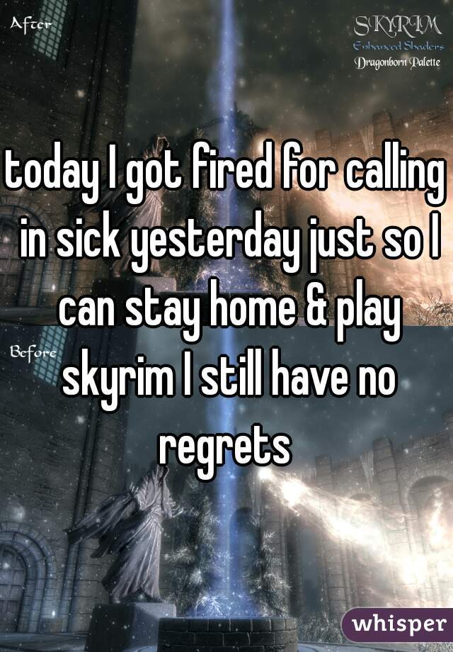 today I got fired for calling in sick yesterday just so I can stay home & play skyrim I still have no regrets 