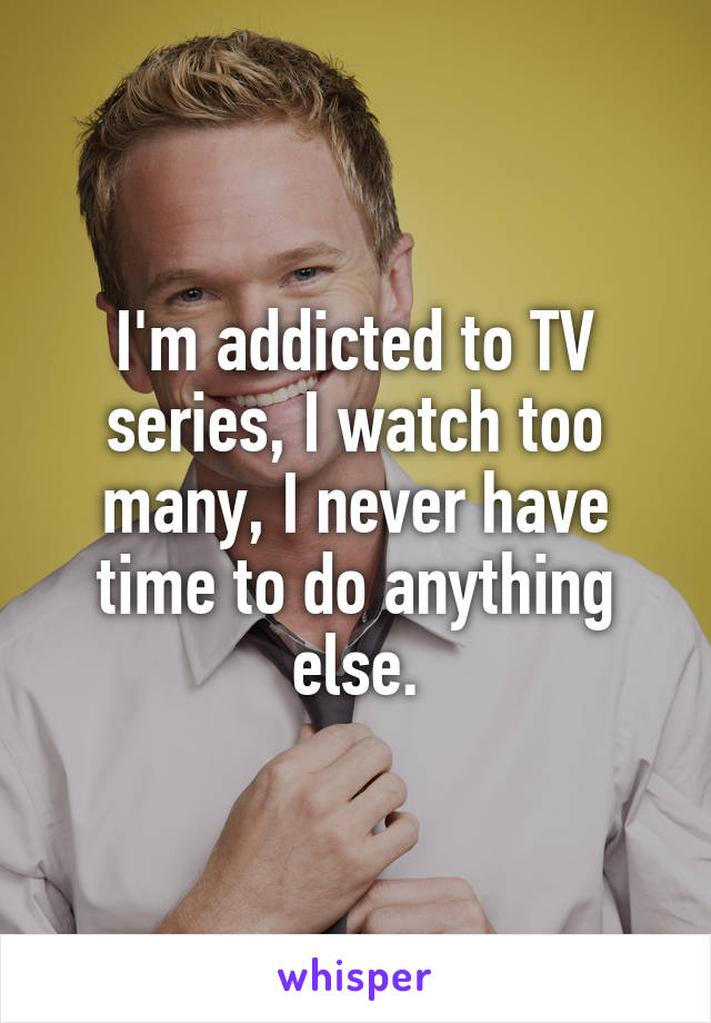 I'm addicted to TV series, I watch too many, I never have time to do anything else.
