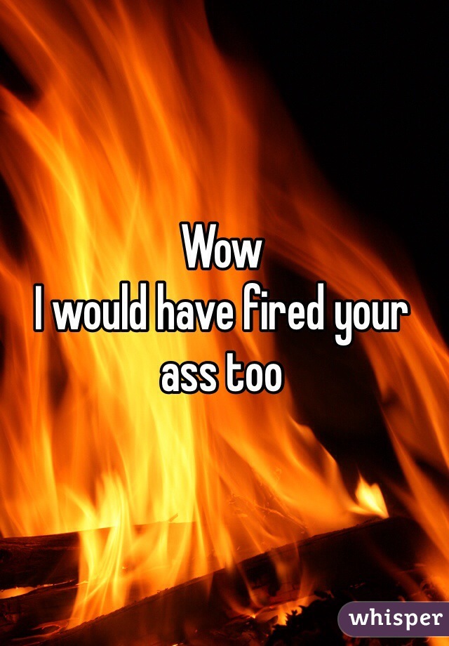 Wow 
I would have fired your ass too