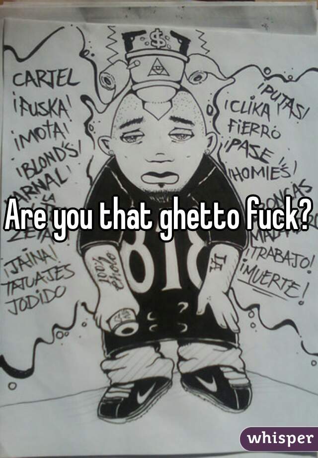 Are you that ghetto fuck?