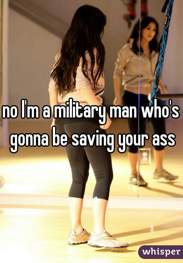 no I'm a military man who's gonna be saving your ass