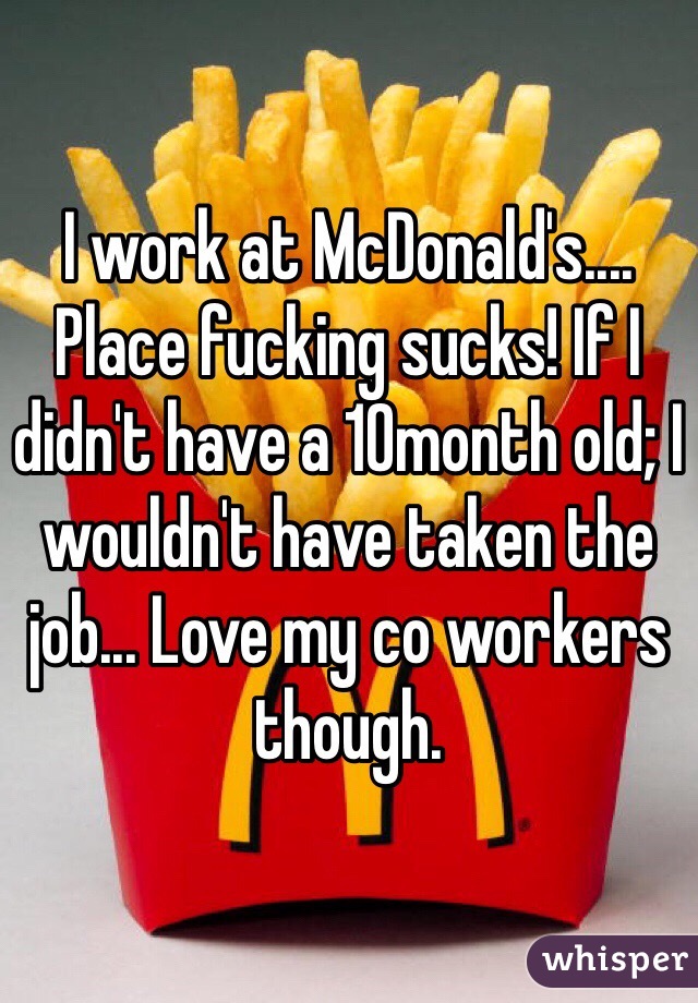 I work at McDonald's.... Place fucking sucks! If I didn't have a 10month old; I wouldn't have taken the job... Love my co workers though.