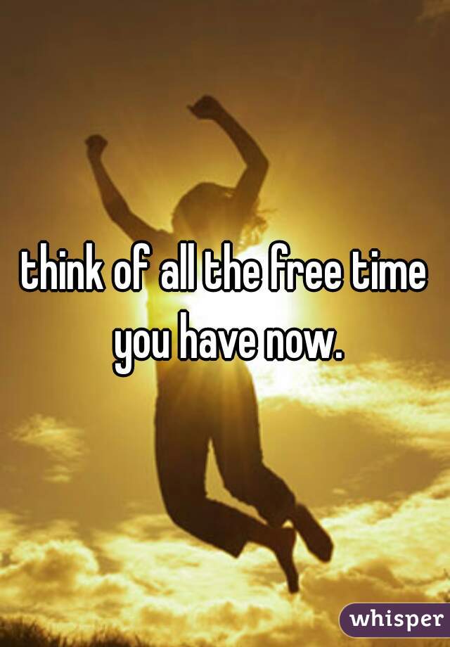 think of all the free time you have now.