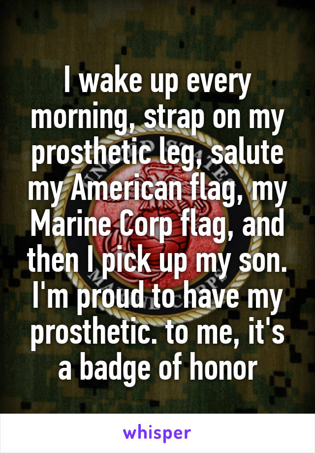 I wake up every morning, strap on my prosthetic leg, salute my American flag, my Marine Corp flag, and then I pick up my son. I'm proud to have my prosthetic. to me, it's a badge of honor