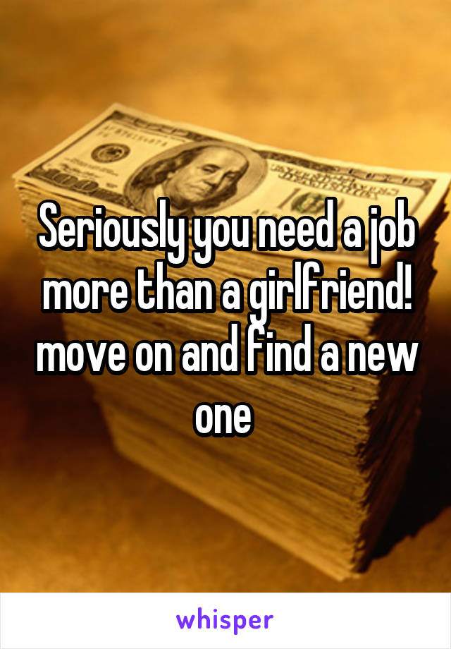 Seriously you need a job more than a girlfriend! move on and find a new one 