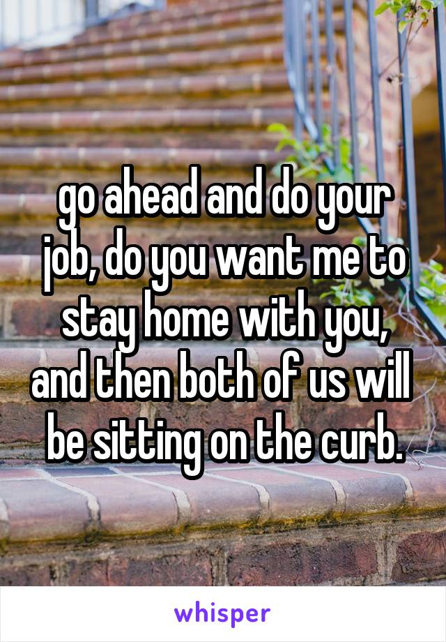 go ahead and do your job, do you want me to stay home with you, and then both of us will  be sitting on the curb.