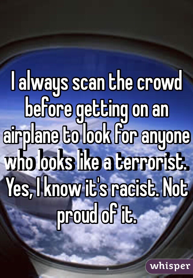 I always scan the crowd before getting on an airplane to look for anyone who looks like a terrorist. Yes, I know it's racist. Not proud of it.