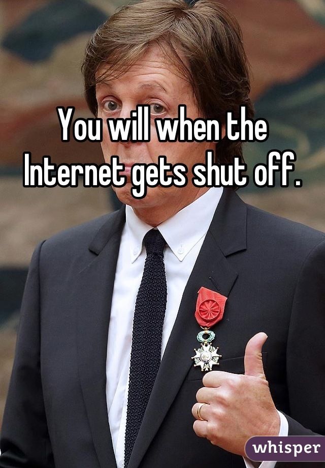 You will when the Internet gets shut off.