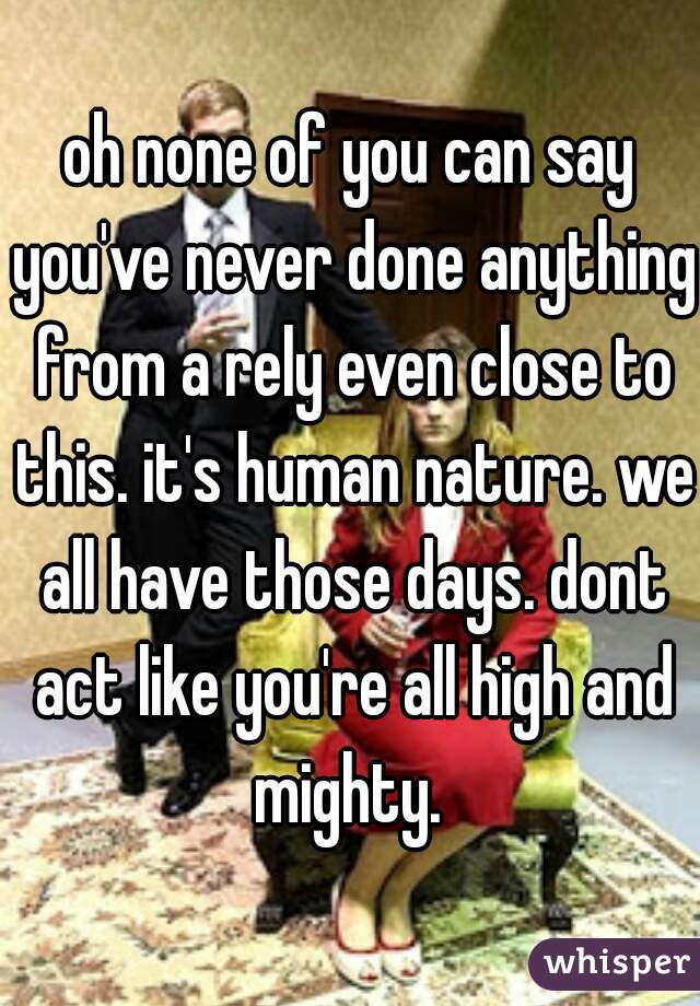 oh none of you can say you've never done anything from a rely even close to this. it's human nature. we all have those days. dont act like you're all high and mighty. 