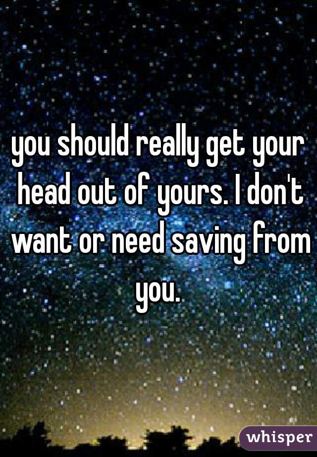 you should really get your head out of yours. I don't want or need saving from you. 