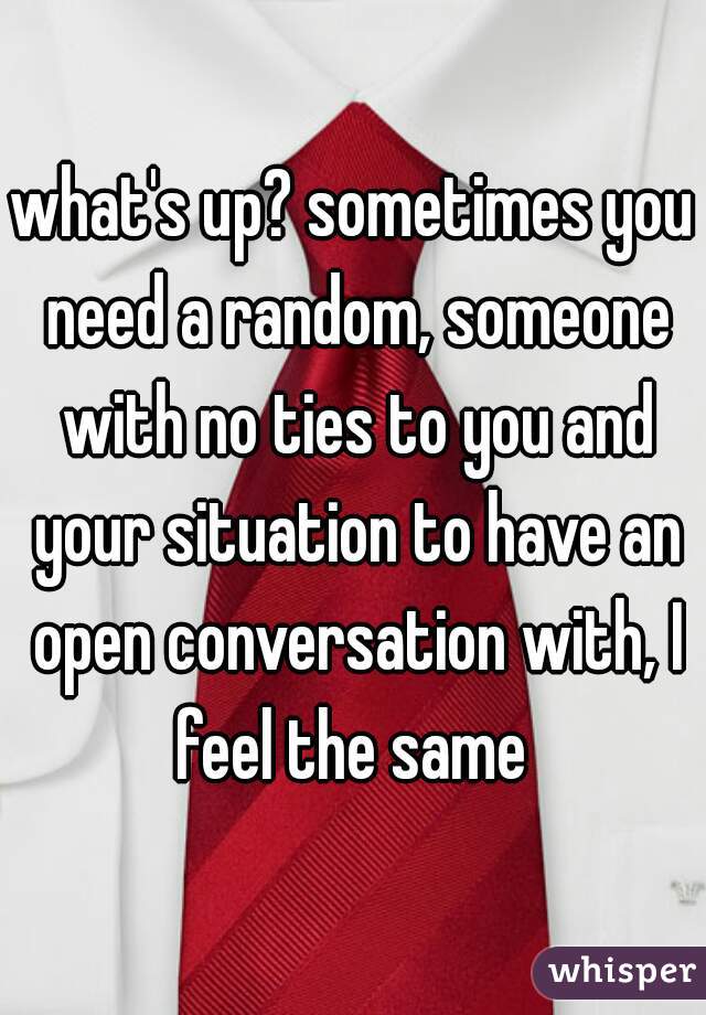 what's up? sometimes you need a random, someone with no ties to you and your situation to have an open conversation with, I feel the same 