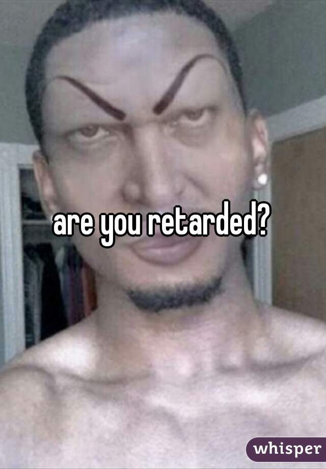 are you retarded?