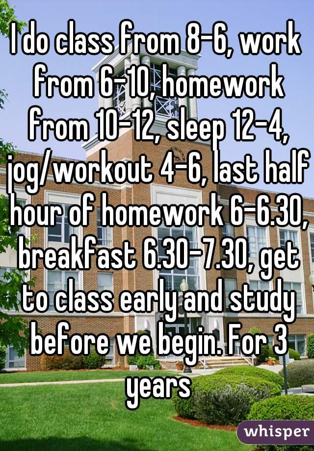 I do class from 8-6, work from 6-10, homework from 10-12, sleep 12-4, jog/workout 4-6, last half hour of homework 6-6.30, breakfast 6.30-7.30, get to class early and study before we begin. For 3 years