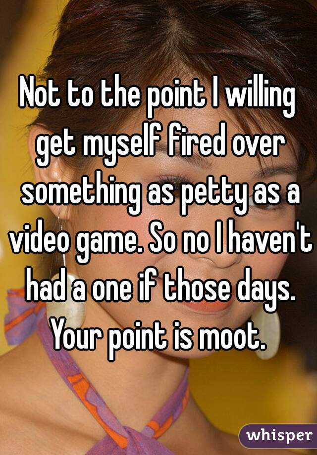 Not to the point I willing get myself fired over something as petty as a video game. So no I haven't had a one if those days. Your point is moot. 