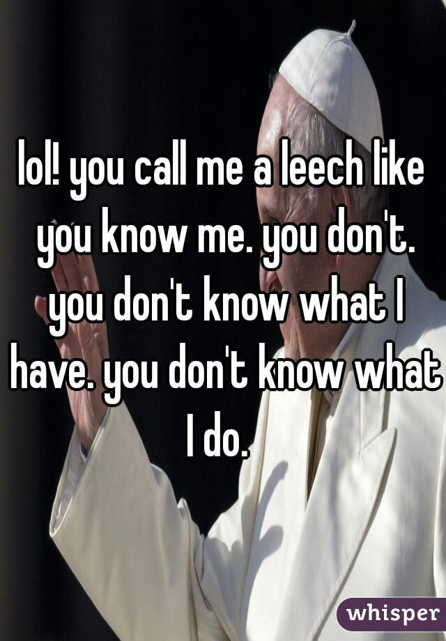 lol! you call me a leech like you know me. you don't. you don't know what I have. you don't know what I do.  