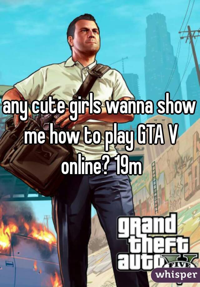 any cute girls wanna show me how to play GTA V online? 19m