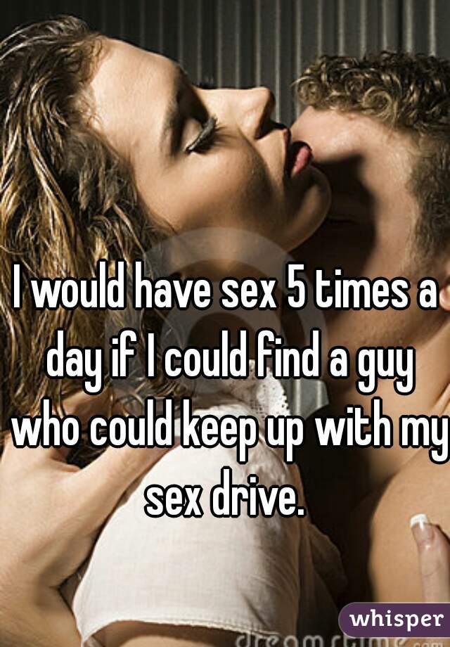I would have sex 5 times a day if I could find a guy who could keep up with my sex drive. 