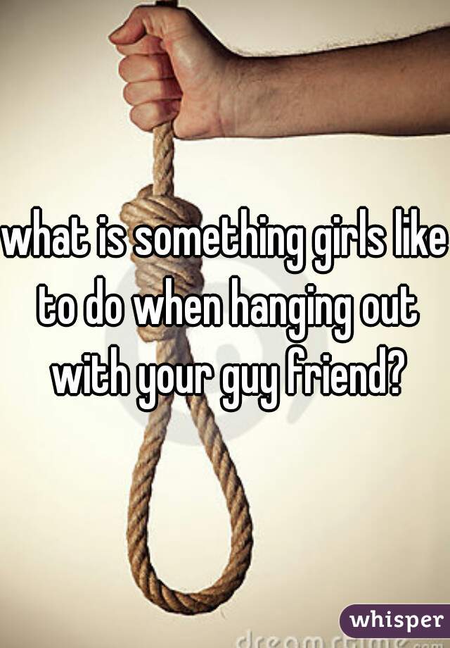 what is something girls like to do when hanging out with your guy friend?