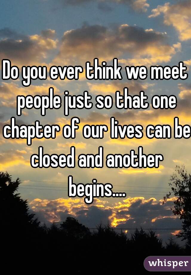 Do you ever think we meet people just so that one chapter of our lives can be closed and another begins....