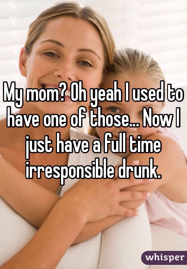 My mom? Oh yeah I used to have one of those... Now I just have a full time irresponsible drunk.