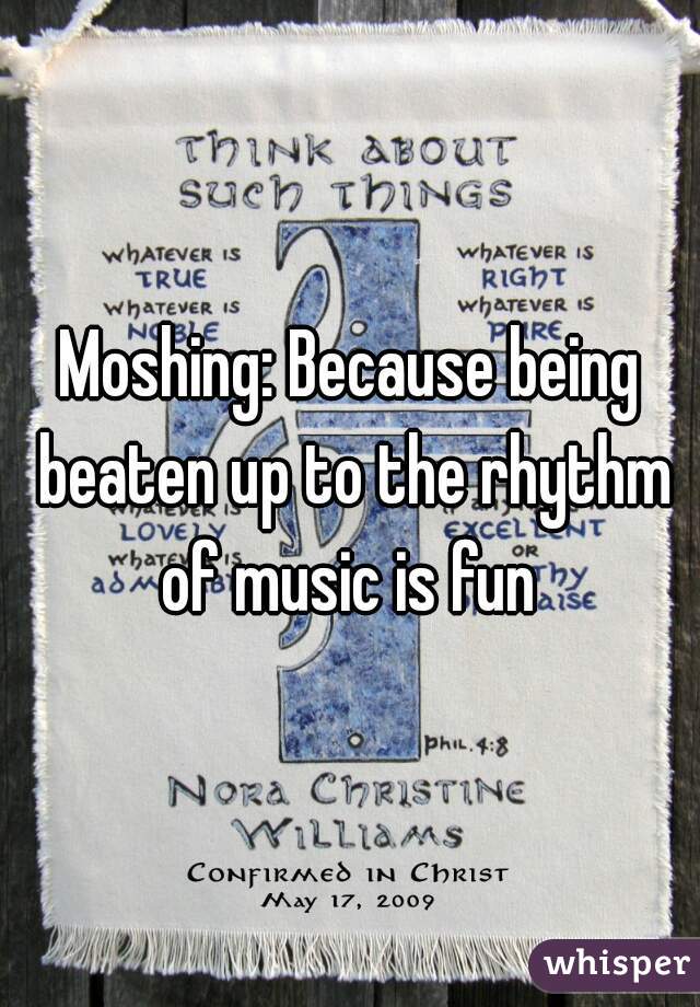 Moshing: Because being beaten up to the rhythm of music is fun 