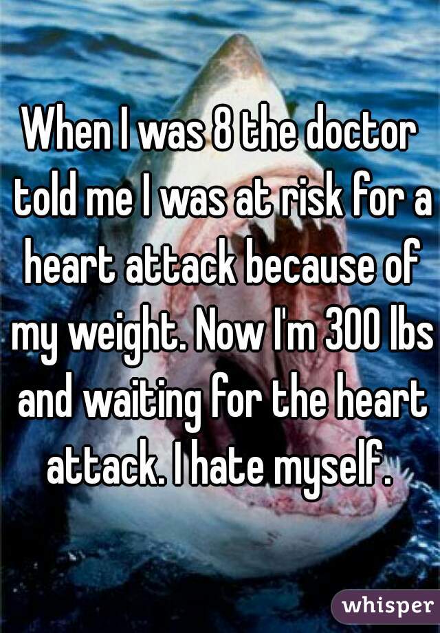 When I was 8 the doctor told me I was at risk for a heart attack because of my weight. Now I'm 300 lbs and waiting for the heart attack. I hate myself. 